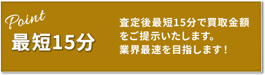 最短15分 査定後最短15分で買取金額をご提示いたします。業界最速を目指します!