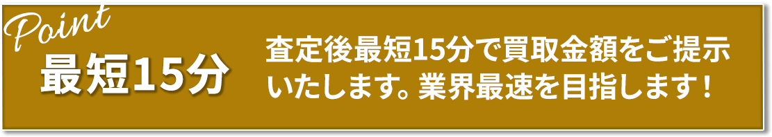 最短15分 査定後最短15分で買取金額をご提示いたします。業界最速を目指します!